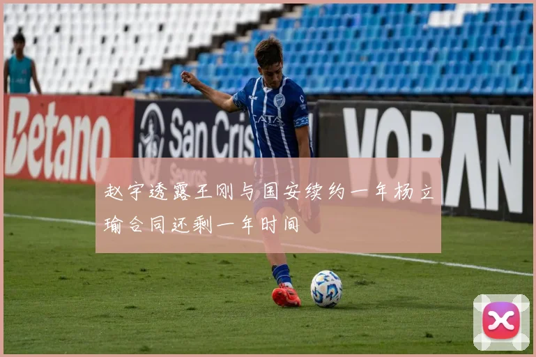 赵宇透露王刚与国安续约一年杨立瑜合同还剩一年时间