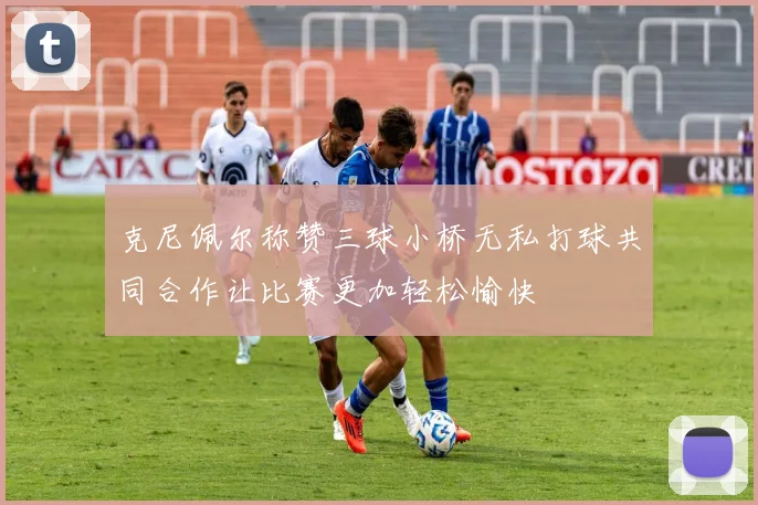 克尼佩尔称赞三球小桥无私打球共同合作让比赛更加轻松愉快