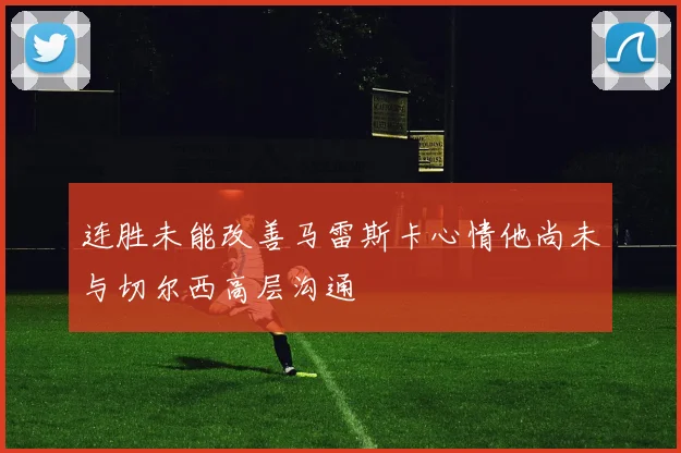 连胜未能改善马雷斯卡心情他尚未与切尔西高层沟通