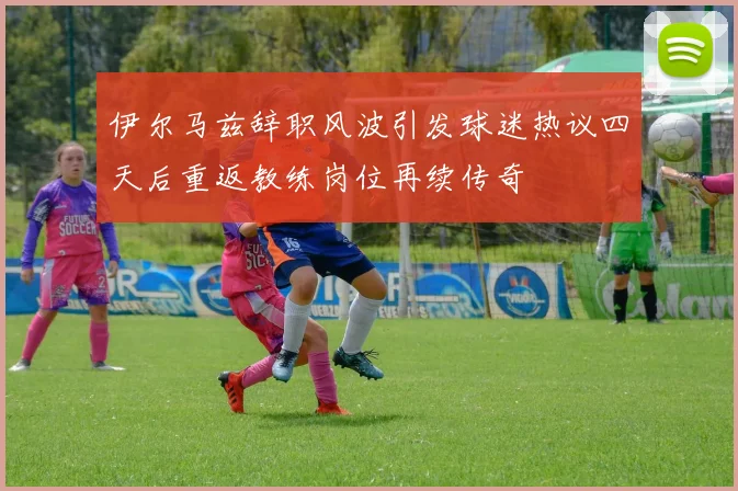 伊尔马兹辞职风波引发球迷热议四天后重返教练岗位再续传奇