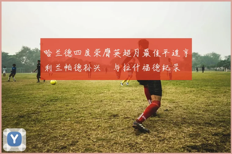 哈兰德四度荣膺英超月最佳平追亨利兰帕德孙兴慜与拉什福德纪录