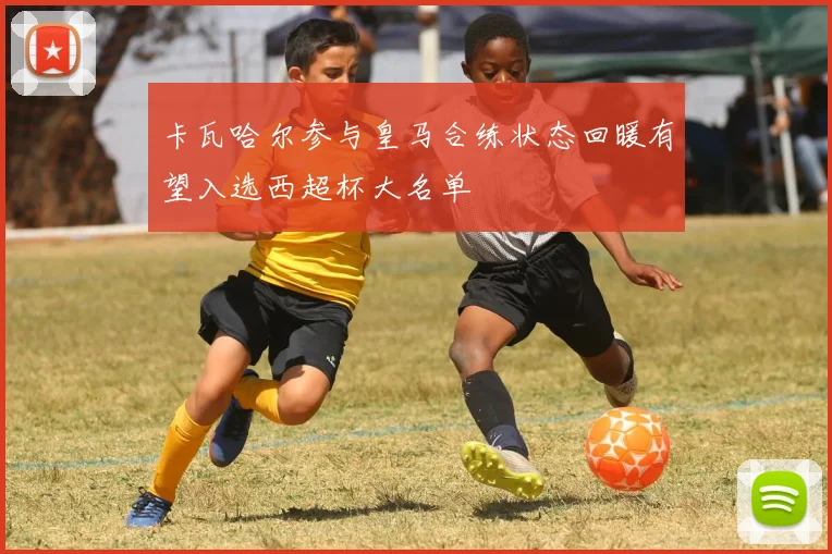 卡瓦哈尔参与皇马合练状态回暖有望入选西超杯大名单