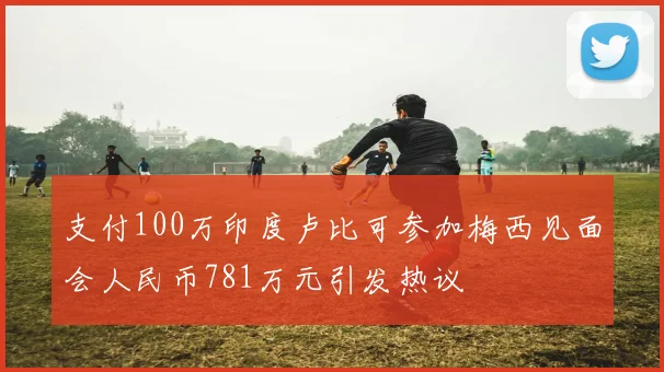 支付100万印度卢比可参加梅西见面会人民币781万元引发热议