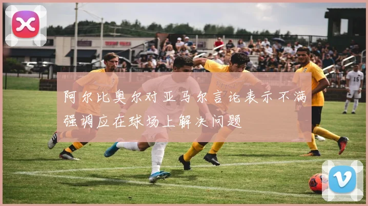 阿尔比奥尔对亚马尔言论表示不满强调应在球场上解决问题