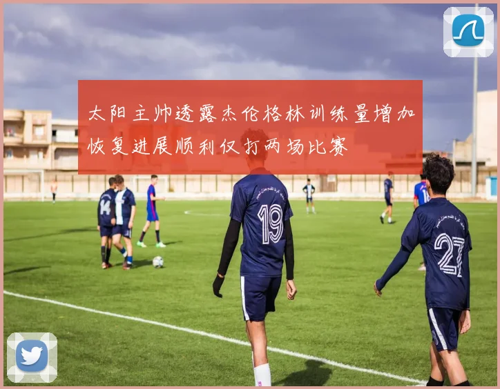 太阳主帅透露杰伦格林训练量增加恢复进展顺利仅打两场比赛