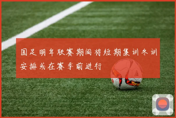 国足明年联赛期间将短期集训冬训安排或在赛季前进行