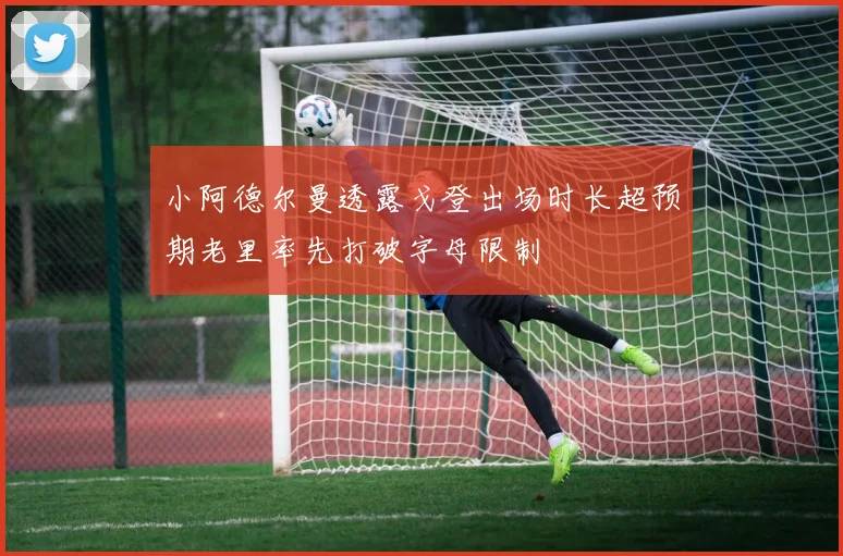 小阿德尔曼透露戈登出场时长超预期老里率先打破字母限制