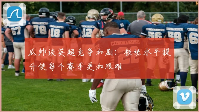 瓜帅谈英超竞争加剧：教练水平提升使每个赛季更加艰难
