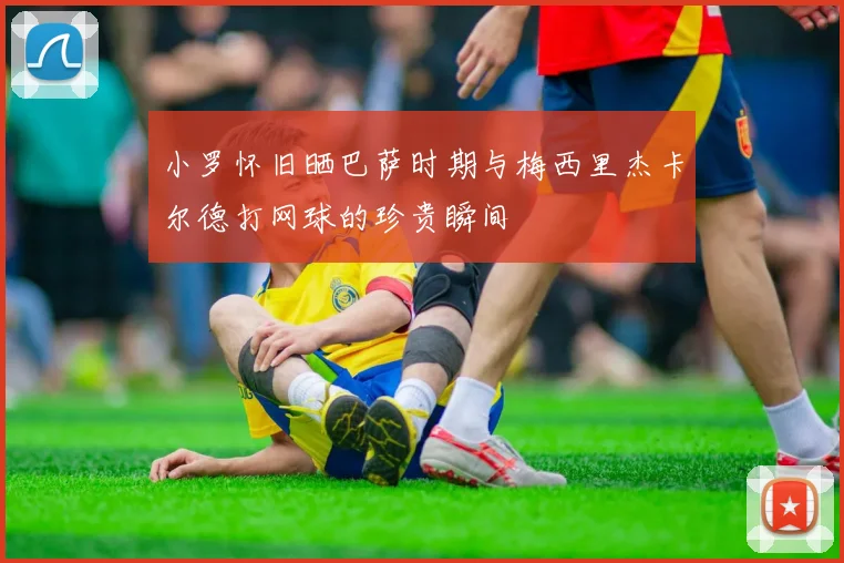 小罗怀旧晒巴萨时期与梅西里杰卡尔德打网球的珍贵瞬间