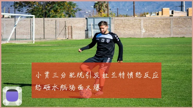 小贾三分犯规引发杜兰特愤怒反应怒砸水瓶场面火爆