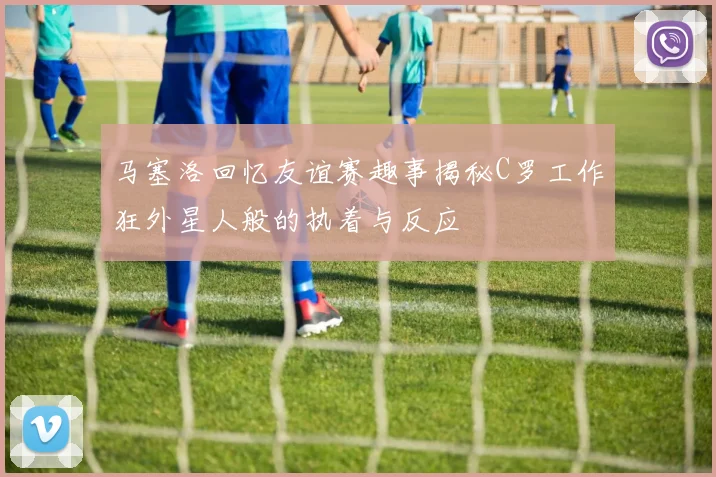 马塞洛回忆友谊赛趣事揭秘C罗工作狂外星人般的执着与反应