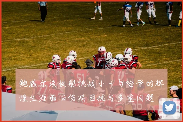 鲍威尔谈快船挑战小卡与哈登的辉煌生涯面临伤病困扰与多重问题