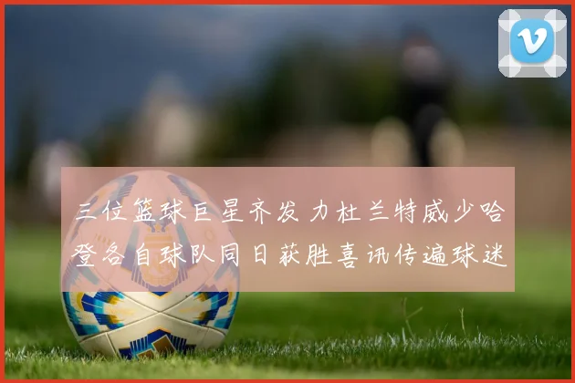 三位篮球巨星齐发力杜兰特威少哈登各自球队同日获胜喜讯传遍球迷圈