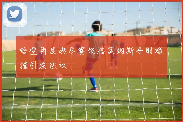 哈登再度燃尽赛场格莱姆斯手肘碰撞引发热议
