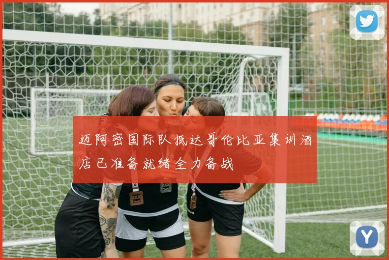 迈阿密国际队抵达哥伦比亚集训酒店已准备就绪全力备战