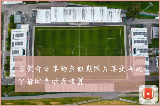 东契奇分享钓鱼假期照片享受海边宁静时光远离喧嚣