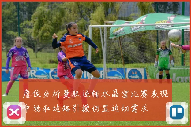 詹俊分析曼联逆转水晶宫比赛表现中场和边路引援仍显迫切需求