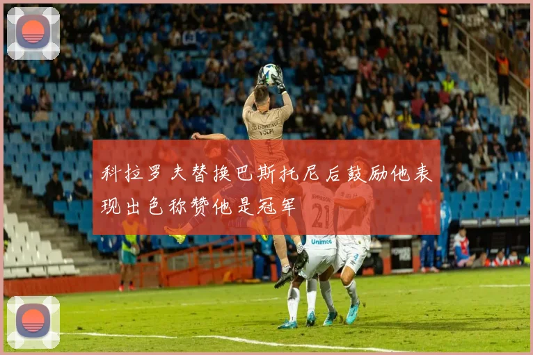 科拉罗夫替换巴斯托尼后鼓励他表现出色称赞他是冠军