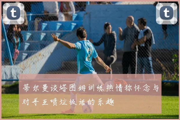 蒂尔曼谈塔图姆训练热情称怀念与对手互喷垃圾话的乐趣