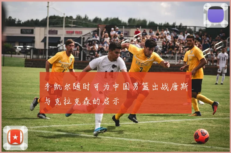李凯尔随时可为中国男篮出战唐斯与克拉克森的启示