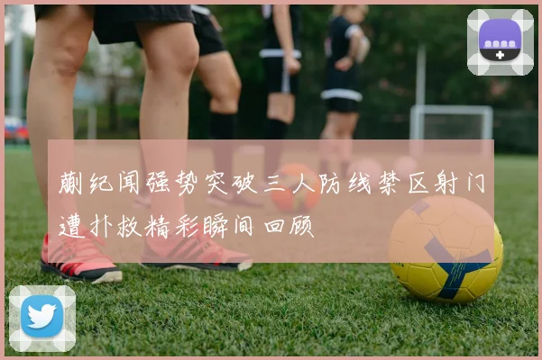 蒯纪闻强势突破三人防线禁区射门遭扑救精彩瞬间回顾
