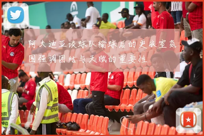 阿夫迪亚谈球队输球后的更衣室氛围强调团结与天赋的重要性