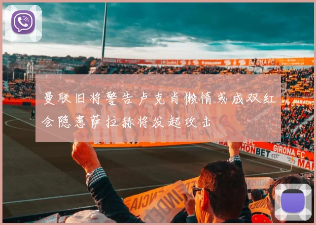 曼联旧将警告卢克肖懒惰或成双红会隐患萨拉赫将发起攻击