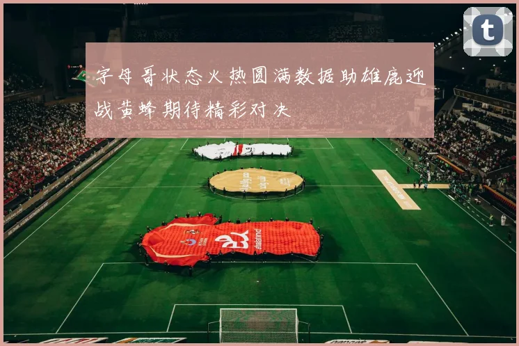 字母哥状态火热圆满数据助雄鹿迎战黄蜂期待精彩对决