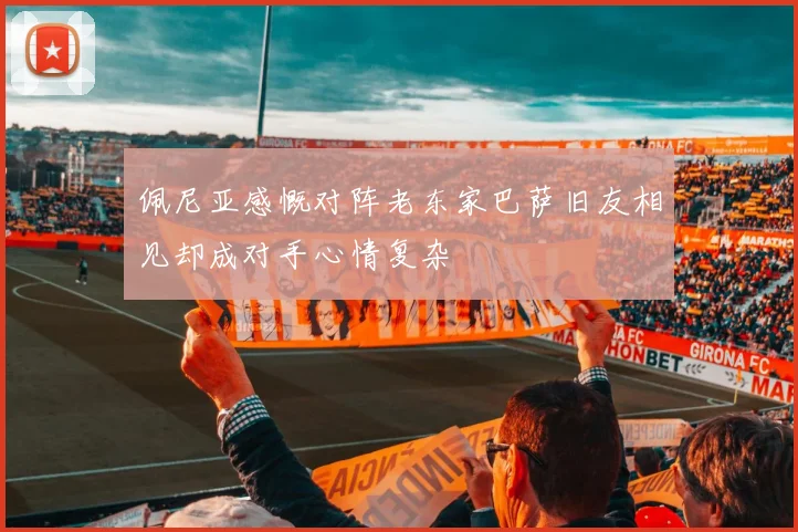 佩尼亚感慨对阵老东家巴萨旧友相见却成对手心情复杂