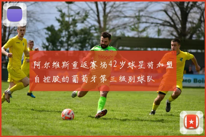 阿尔维斯重返赛场42岁球星将加盟自控股的葡萄牙第三级别球队