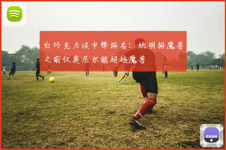 白巧克力谈中锋排名：姚明排魔兽之前仅奥尼尔能超越魔兽