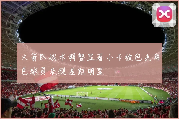 火箭队战术调整显著小卡被包夹角色球员表现差距明显