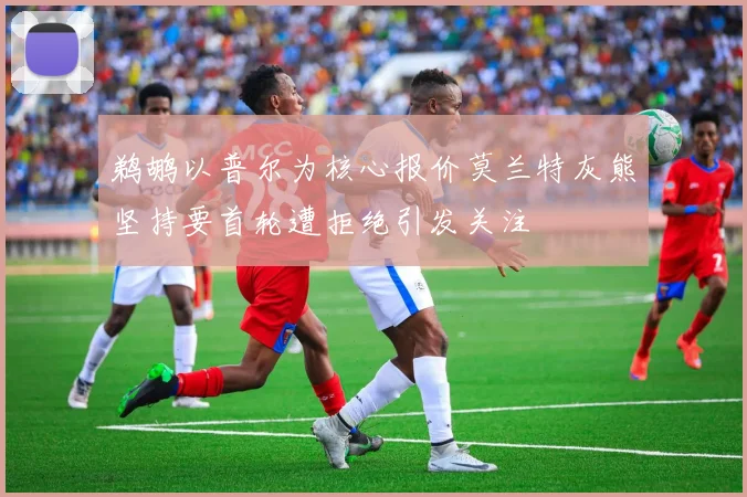 鹈鹕以普尔为核心报价莫兰特灰熊坚持要首轮遭拒绝引发关注