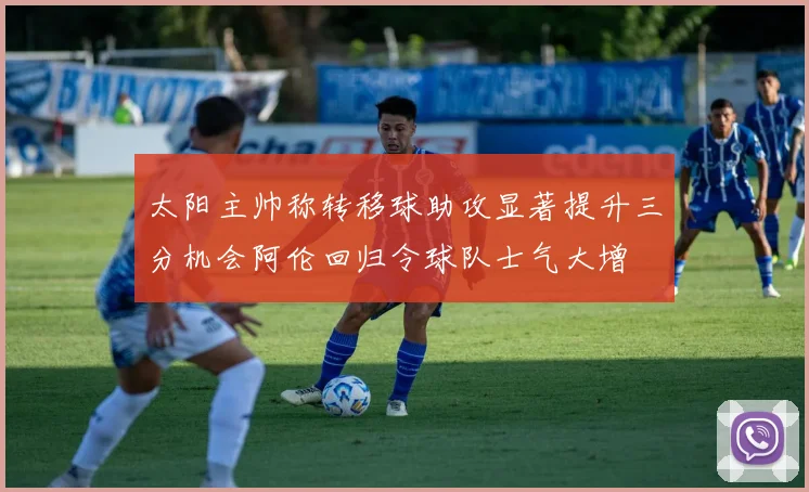 太阳主帅称转移球助攻显著提升三分机会阿伦回归令球队士气大增